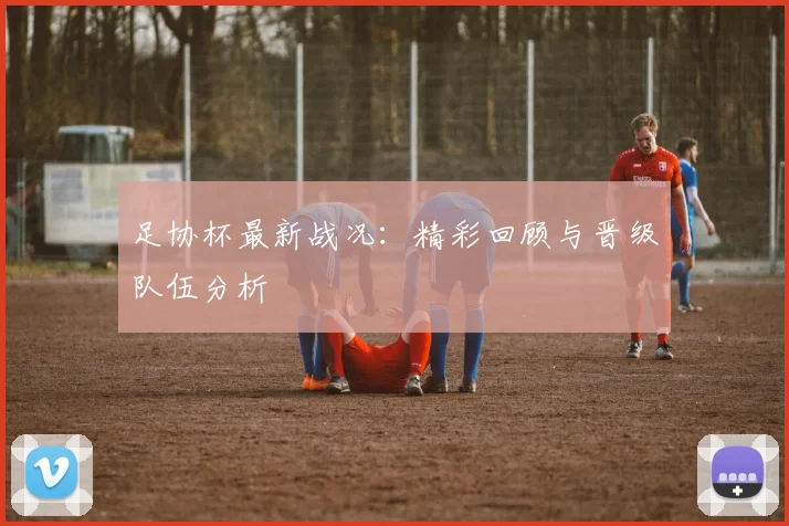 足协杯最新战况：精彩回顾与晋级队伍分析